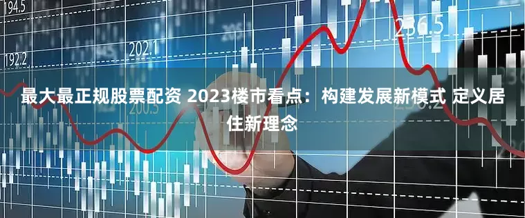 最大最正规股票配资 2023楼市看点：构建发展新模式 定义居住新理念